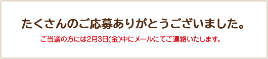 たくさんのご応募ありがとうございました。 ご当選の方には2月3日(金)中にメールにてご連絡いたします。