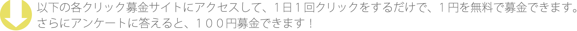 以下の各クリック募金サイトにアクセスして、1日1回クリックをするだけで、1円を無料で募金できます。さらにアンケートに答えると、100円募金できます！