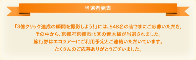 当選者発表 「３億クリック達成の瞬間を撮影しよう！」には、548名の皆さまにご応募いただき、その中から、京都府京都市北区の青木様が当選されました。旅行券はエコツアーにご利用予定とご連絡いただいています。たくさんのご応募ありがとうございました。