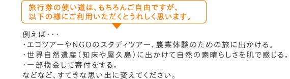 旅行券の使い道は、もちろんご自由ですが、以下の様にご利用いただくとうれしく思います。　例えば・・・・エコツアーやNGOのスタディツアー、農業体験のための旅に出かける。・世界自然遺産（知床や屋久島）に出かけて自然の素晴らしさを肌で感じる。・一部換金して寄付をする。などなど、などなど、すてきな思い出に変えてください。。