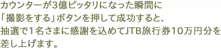 カウンターが3億ピッタリになった瞬間に「撮影をする」ボタンを押して成功すると、抽選で1名さまに感謝を込めてJTB旅行券10万円分を差し上げます。